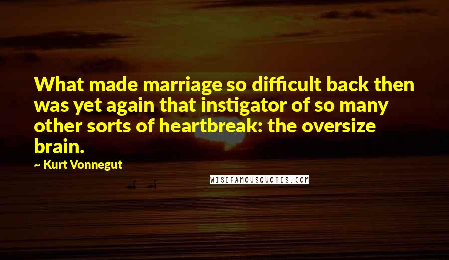 Kurt Vonnegut Quotes: What made marriage so difficult back then was yet again that instigator of so many other sorts of heartbreak: the oversize brain.