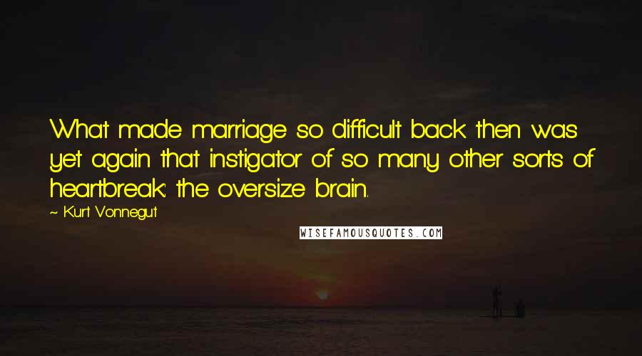 Kurt Vonnegut Quotes: What made marriage so difficult back then was yet again that instigator of so many other sorts of heartbreak: the oversize brain.