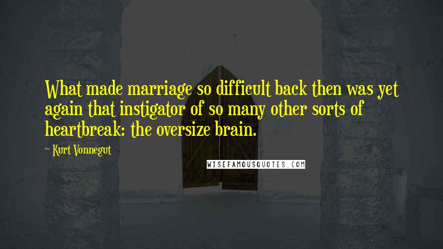 Kurt Vonnegut Quotes: What made marriage so difficult back then was yet again that instigator of so many other sorts of heartbreak: the oversize brain.