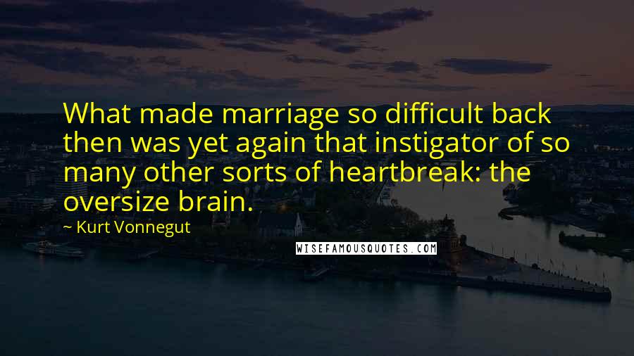 Kurt Vonnegut Quotes: What made marriage so difficult back then was yet again that instigator of so many other sorts of heartbreak: the oversize brain.