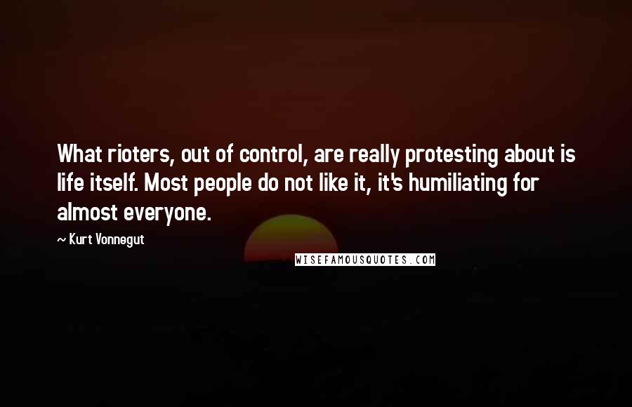 Kurt Vonnegut Quotes: What rioters, out of control, are really protesting about is life itself. Most people do not like it, it's humiliating for almost everyone.