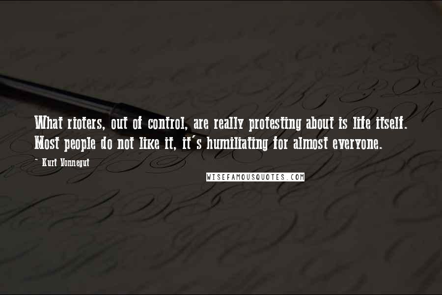 Kurt Vonnegut Quotes: What rioters, out of control, are really protesting about is life itself. Most people do not like it, it's humiliating for almost everyone.
