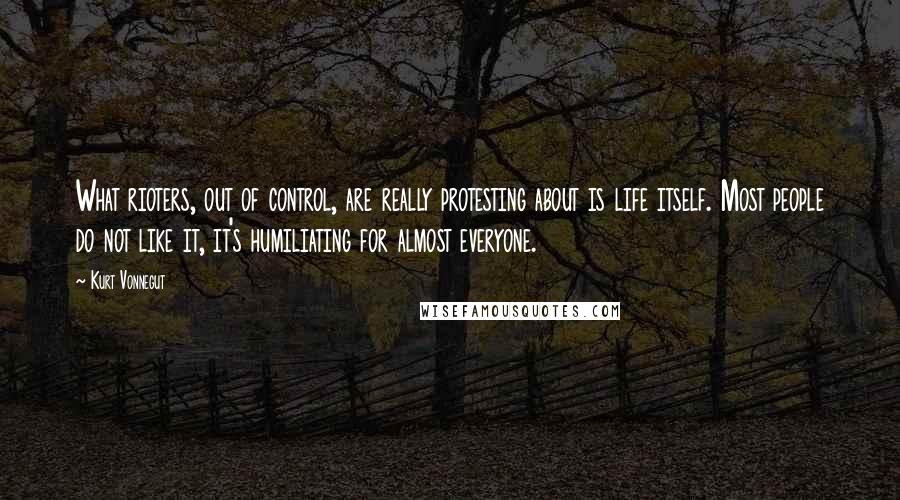 Kurt Vonnegut Quotes: What rioters, out of control, are really protesting about is life itself. Most people do not like it, it's humiliating for almost everyone.