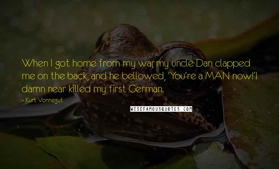 Kurt Vonnegut Quotes: When I got home from my war, my uncle Dan clapped me on the back, and he bellowed, 'You're a MAN now!'I damn near killed my first German.