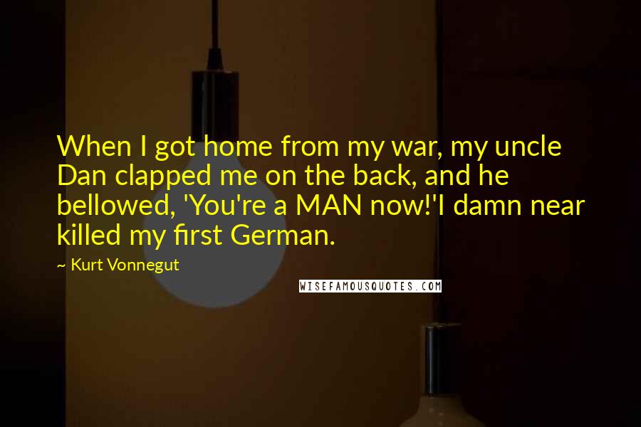 Kurt Vonnegut Quotes: When I got home from my war, my uncle Dan clapped me on the back, and he bellowed, 'You're a MAN now!'I damn near killed my first German.