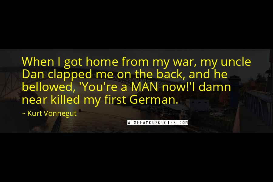 Kurt Vonnegut Quotes: When I got home from my war, my uncle Dan clapped me on the back, and he bellowed, 'You're a MAN now!'I damn near killed my first German.