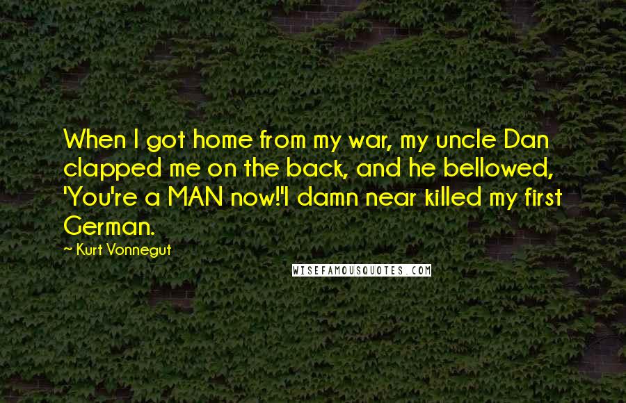 Kurt Vonnegut Quotes: When I got home from my war, my uncle Dan clapped me on the back, and he bellowed, 'You're a MAN now!'I damn near killed my first German.