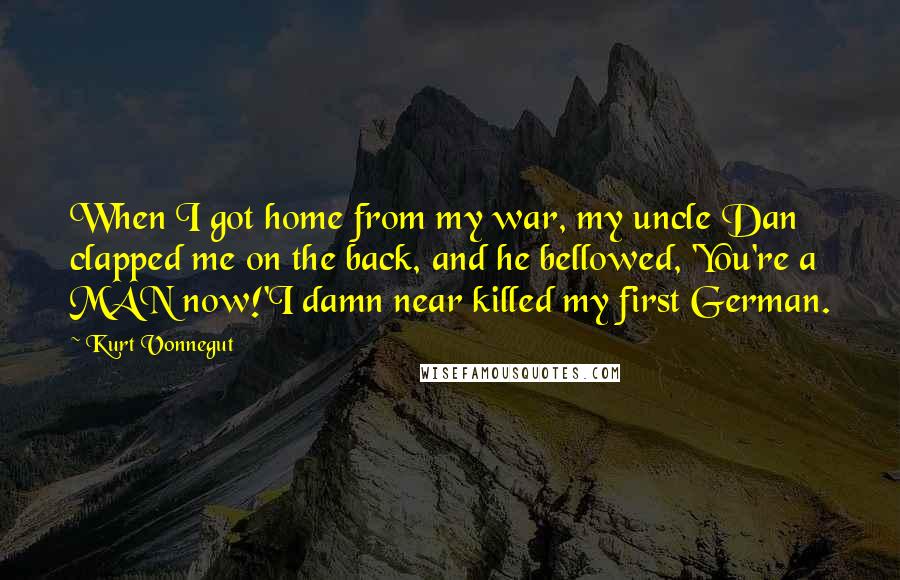 Kurt Vonnegut Quotes: When I got home from my war, my uncle Dan clapped me on the back, and he bellowed, 'You're a MAN now!'I damn near killed my first German.