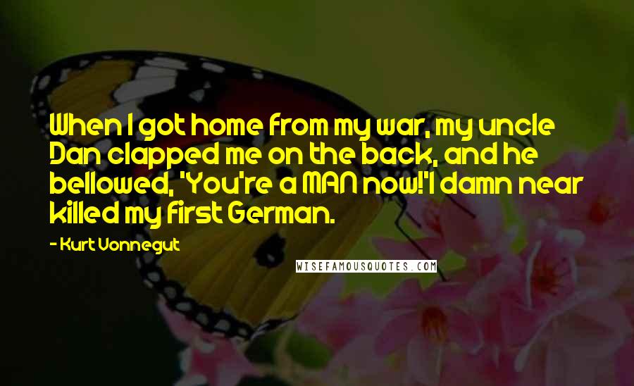 Kurt Vonnegut Quotes: When I got home from my war, my uncle Dan clapped me on the back, and he bellowed, 'You're a MAN now!'I damn near killed my first German.