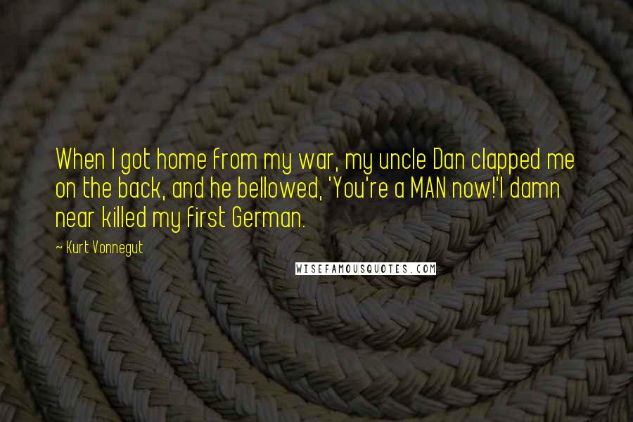 Kurt Vonnegut Quotes: When I got home from my war, my uncle Dan clapped me on the back, and he bellowed, 'You're a MAN now!'I damn near killed my first German.