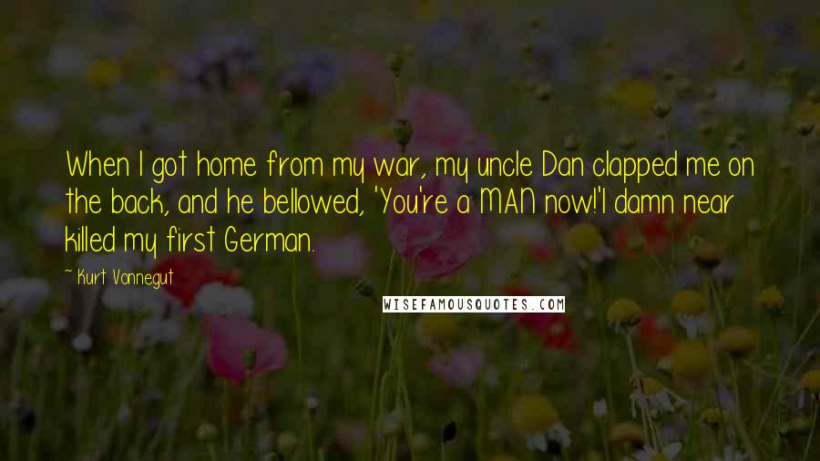 Kurt Vonnegut Quotes: When I got home from my war, my uncle Dan clapped me on the back, and he bellowed, 'You're a MAN now!'I damn near killed my first German.