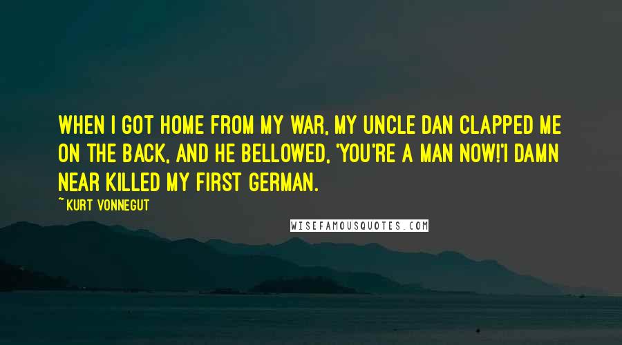 Kurt Vonnegut Quotes: When I got home from my war, my uncle Dan clapped me on the back, and he bellowed, 'You're a MAN now!'I damn near killed my first German.