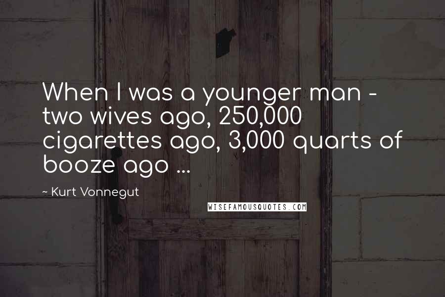 Kurt Vonnegut Quotes: When I was a younger man - two wives ago, 250,000 cigarettes ago, 3,000 quarts of booze ago ...