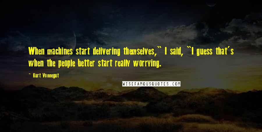 Kurt Vonnegut Quotes: When machines start delivering themselves," I said, "I guess that's when the people better start really worrying.