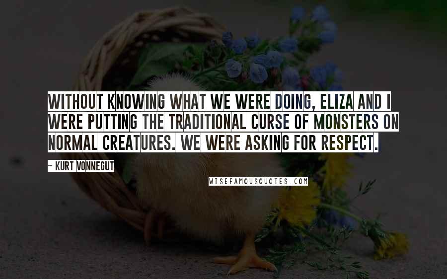 Kurt Vonnegut Quotes: Without knowing what we were doing, Eliza and I were putting the traditional curse of monsters on normal creatures. We were asking for respect.