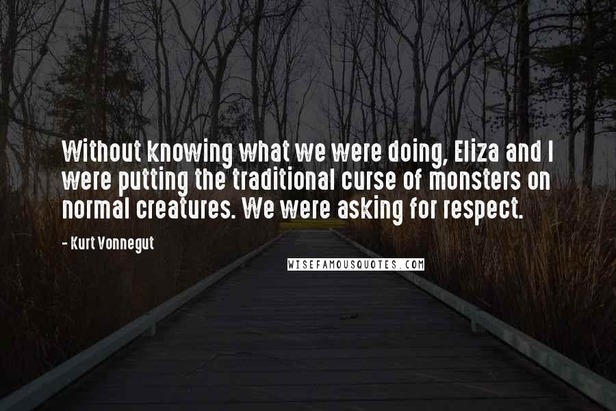 Kurt Vonnegut Quotes: Without knowing what we were doing, Eliza and I were putting the traditional curse of monsters on normal creatures. We were asking for respect.