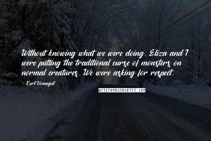 Kurt Vonnegut Quotes: Without knowing what we were doing, Eliza and I were putting the traditional curse of monsters on normal creatures. We were asking for respect.