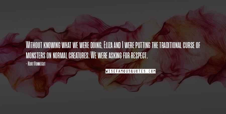 Kurt Vonnegut Quotes: Without knowing what we were doing, Eliza and I were putting the traditional curse of monsters on normal creatures. We were asking for respect.