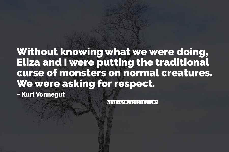 Kurt Vonnegut Quotes: Without knowing what we were doing, Eliza and I were putting the traditional curse of monsters on normal creatures. We were asking for respect.