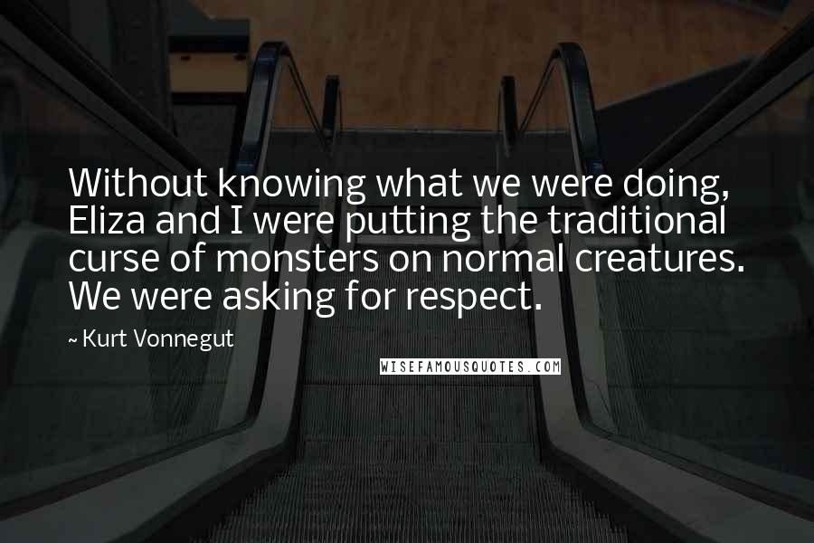 Kurt Vonnegut Quotes: Without knowing what we were doing, Eliza and I were putting the traditional curse of monsters on normal creatures. We were asking for respect.