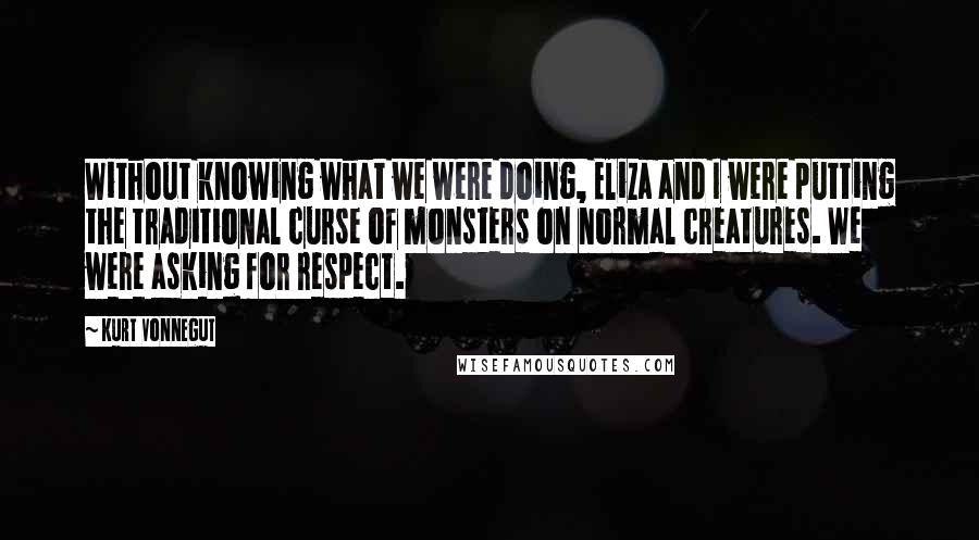 Kurt Vonnegut Quotes: Without knowing what we were doing, Eliza and I were putting the traditional curse of monsters on normal creatures. We were asking for respect.