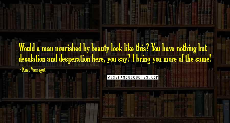 Kurt Vonnegut Quotes: Would a man nourished by beauty look like this? You have nothing but desolation and desperation here, you say? I bring you more of the same!