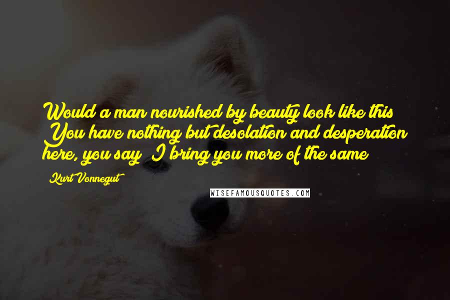 Kurt Vonnegut Quotes: Would a man nourished by beauty look like this? You have nothing but desolation and desperation here, you say? I bring you more of the same!