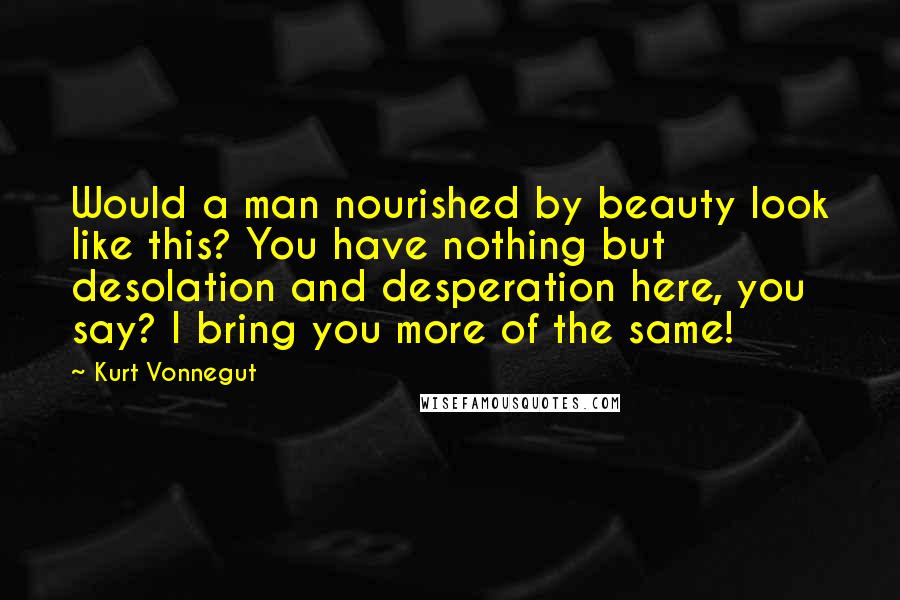 Kurt Vonnegut Quotes: Would a man nourished by beauty look like this? You have nothing but desolation and desperation here, you say? I bring you more of the same!