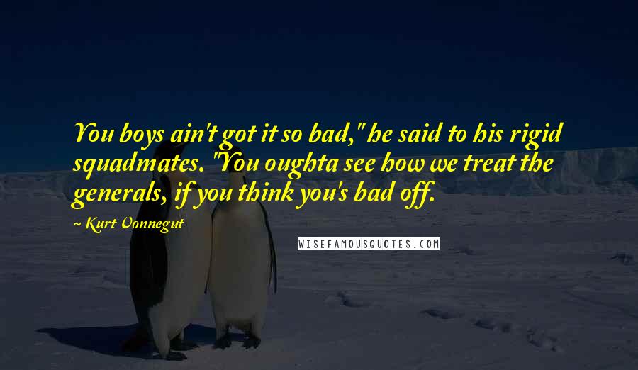 Kurt Vonnegut Quotes: You boys ain't got it so bad," he said to his rigid squadmates. "You oughta see how we treat the generals, if you think you's bad off.