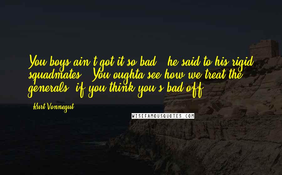 Kurt Vonnegut Quotes: You boys ain't got it so bad," he said to his rigid squadmates. "You oughta see how we treat the generals, if you think you's bad off.