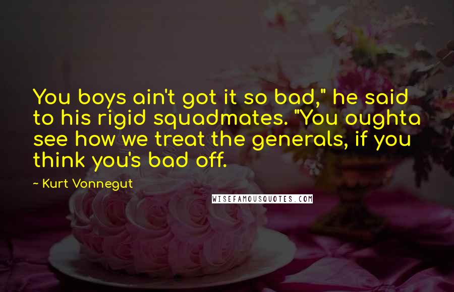 Kurt Vonnegut Quotes: You boys ain't got it so bad," he said to his rigid squadmates. "You oughta see how we treat the generals, if you think you's bad off.