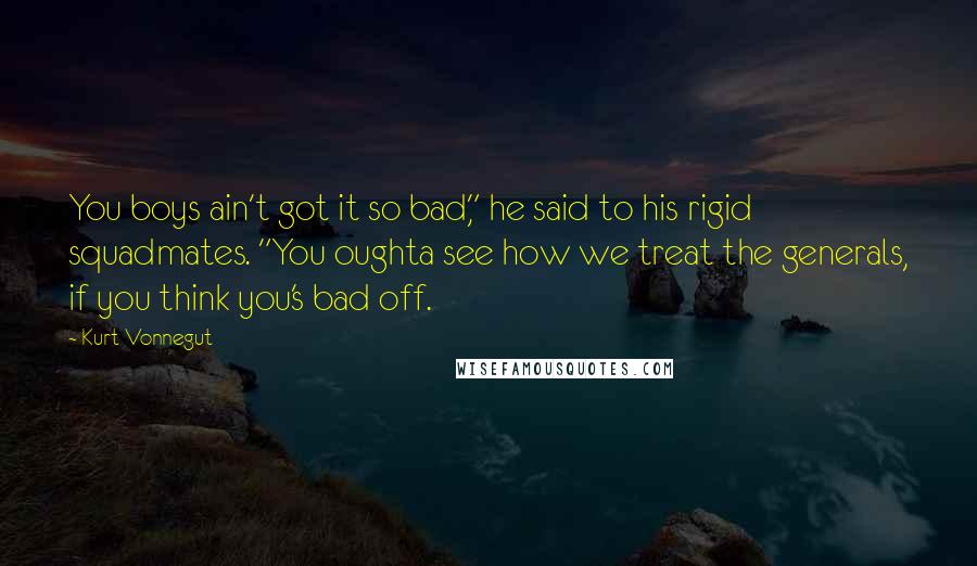 Kurt Vonnegut Quotes: You boys ain't got it so bad," he said to his rigid squadmates. "You oughta see how we treat the generals, if you think you's bad off.