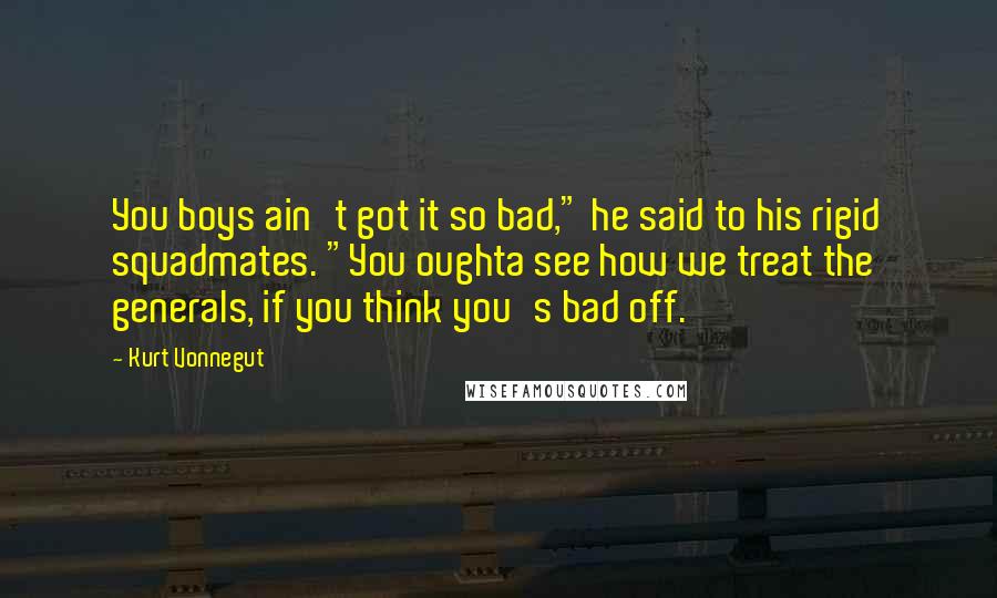 Kurt Vonnegut Quotes: You boys ain't got it so bad," he said to his rigid squadmates. "You oughta see how we treat the generals, if you think you's bad off.