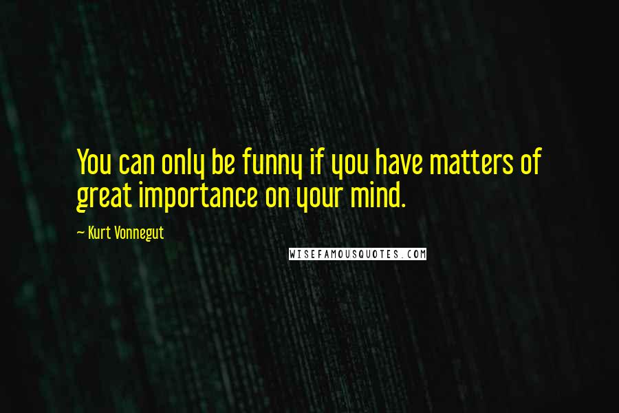 Kurt Vonnegut Quotes: You can only be funny if you have matters of great importance on your mind.