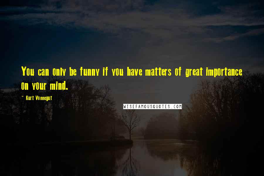 Kurt Vonnegut Quotes: You can only be funny if you have matters of great importance on your mind.