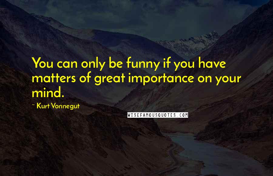 Kurt Vonnegut Quotes: You can only be funny if you have matters of great importance on your mind.