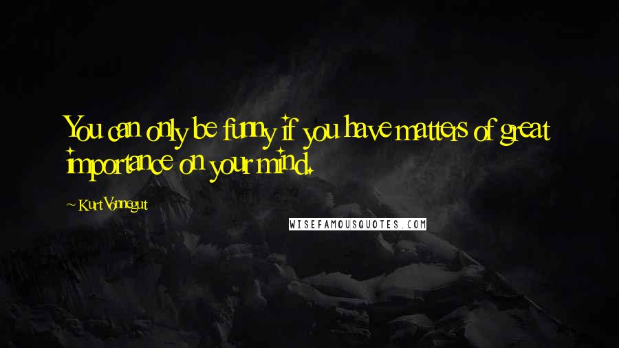 Kurt Vonnegut Quotes: You can only be funny if you have matters of great importance on your mind.