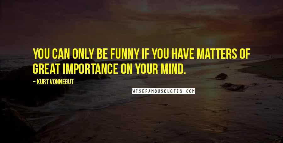 Kurt Vonnegut Quotes: You can only be funny if you have matters of great importance on your mind.