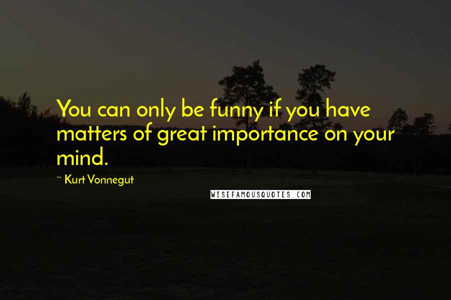 Kurt Vonnegut Quotes: You can only be funny if you have matters of great importance on your mind.