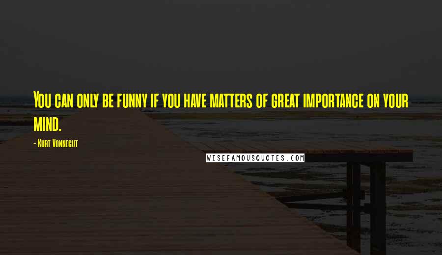 Kurt Vonnegut Quotes: You can only be funny if you have matters of great importance on your mind.