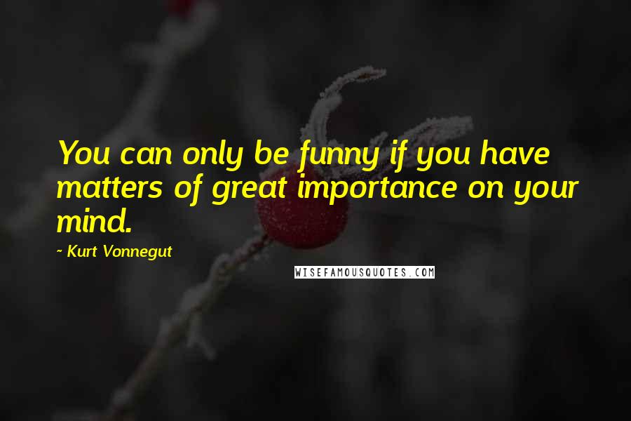 Kurt Vonnegut Quotes: You can only be funny if you have matters of great importance on your mind.