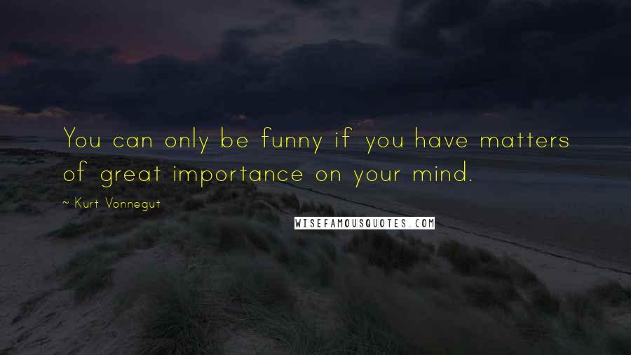 Kurt Vonnegut Quotes: You can only be funny if you have matters of great importance on your mind.