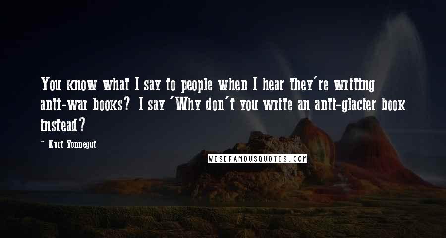 Kurt Vonnegut Quotes: You know what I say to people when I hear they're writing anti-war books? I say 'Why don't you write an anti-glacier book instead?