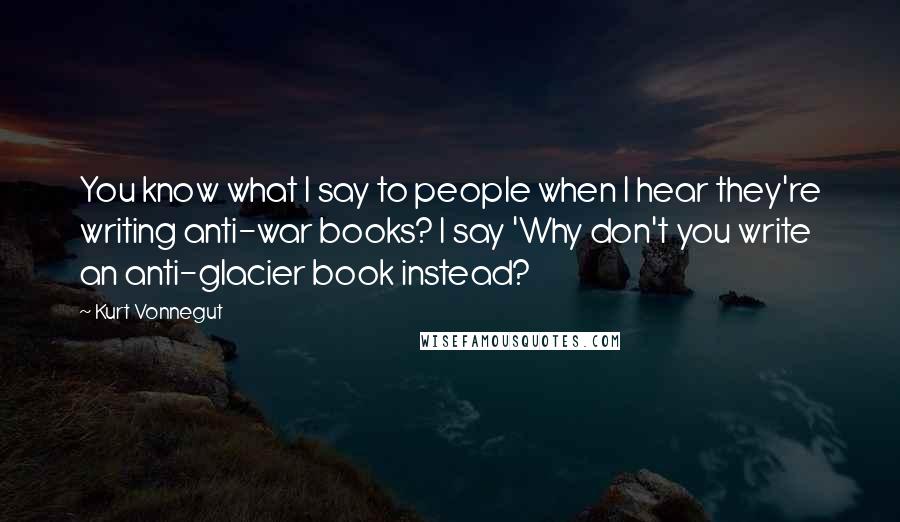 Kurt Vonnegut Quotes: You know what I say to people when I hear they're writing anti-war books? I say 'Why don't you write an anti-glacier book instead?