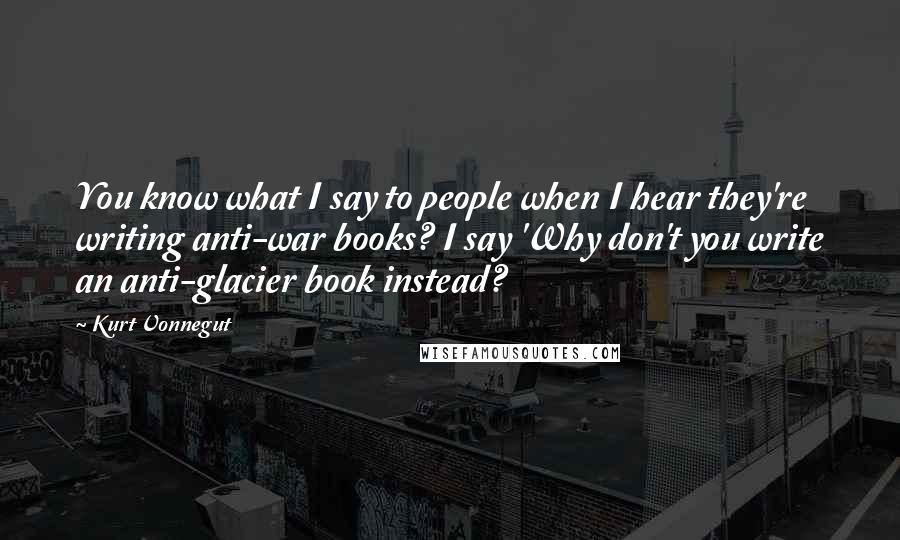 Kurt Vonnegut Quotes: You know what I say to people when I hear they're writing anti-war books? I say 'Why don't you write an anti-glacier book instead?