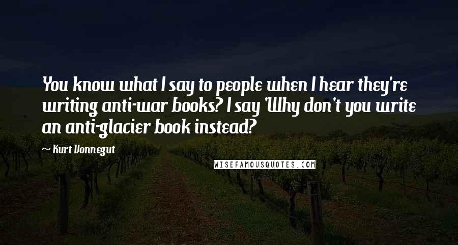 Kurt Vonnegut Quotes: You know what I say to people when I hear they're writing anti-war books? I say 'Why don't you write an anti-glacier book instead?