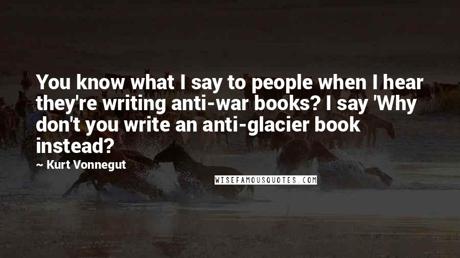 Kurt Vonnegut Quotes: You know what I say to people when I hear they're writing anti-war books? I say 'Why don't you write an anti-glacier book instead?