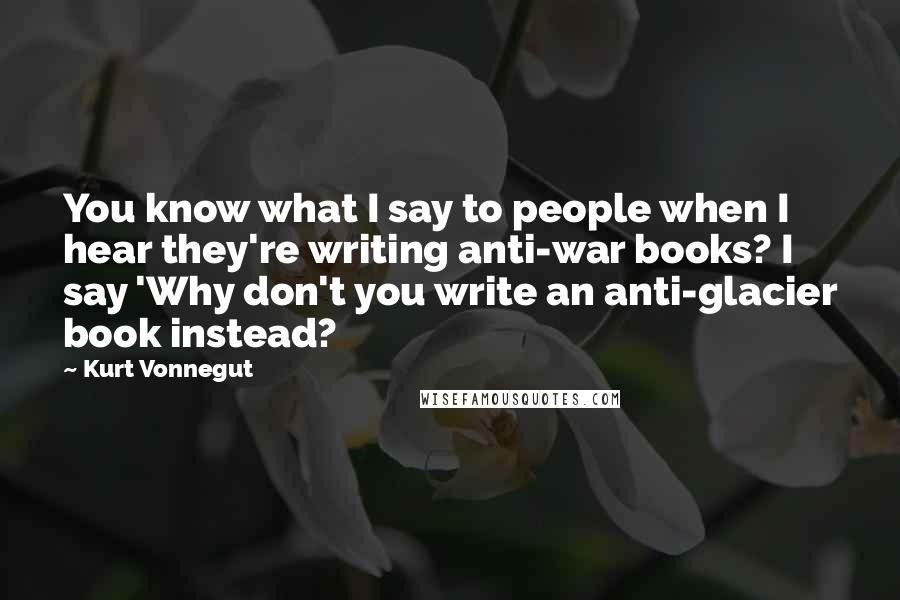 Kurt Vonnegut Quotes: You know what I say to people when I hear they're writing anti-war books? I say 'Why don't you write an anti-glacier book instead?