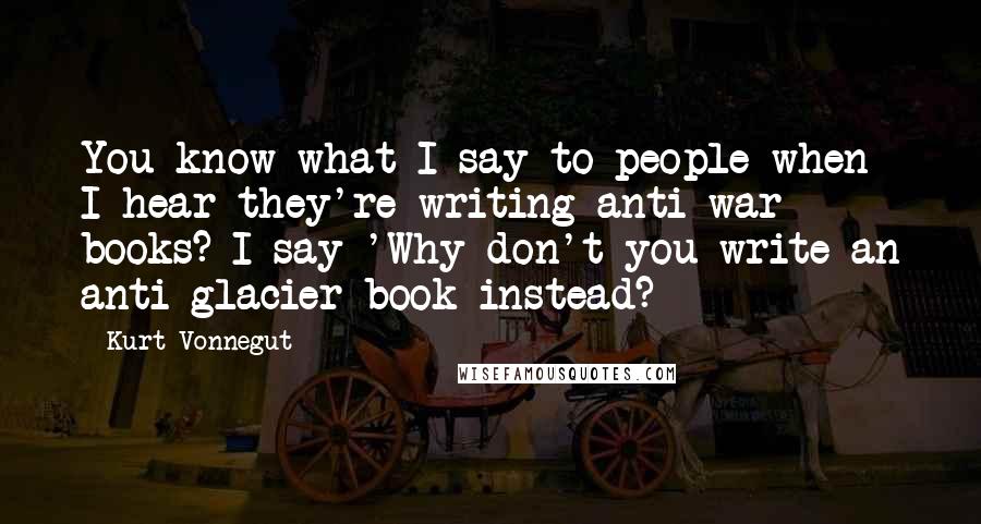 Kurt Vonnegut Quotes: You know what I say to people when I hear they're writing anti-war books? I say 'Why don't you write an anti-glacier book instead?