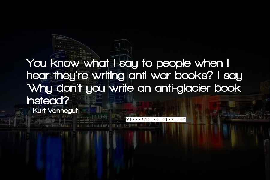 Kurt Vonnegut Quotes: You know what I say to people when I hear they're writing anti-war books? I say 'Why don't you write an anti-glacier book instead?